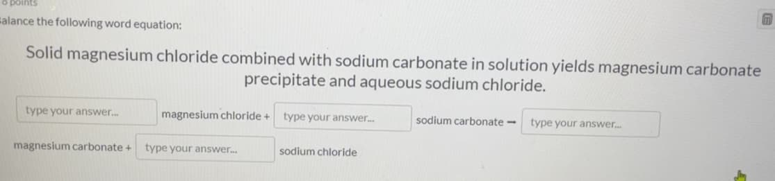 o points
salance the following word equation:
Solid magnesium chloride combined with sodium carbonate in solution yields magnesium carbonate
precipitate and aqueous sodium chloride.
type your answer.
magnesium chloride +
type your answer.
sodium carbonate –
type your answer.
magnesium carbonate +
type your answer.
sodium chloride
