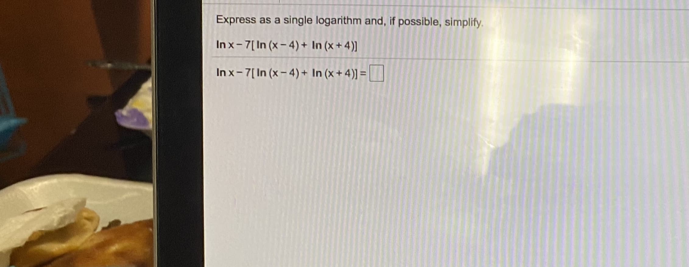 Express as a single logarithm and, if possible, simplify.
Inx-7[In (x- 4) + In (x + 4)]
