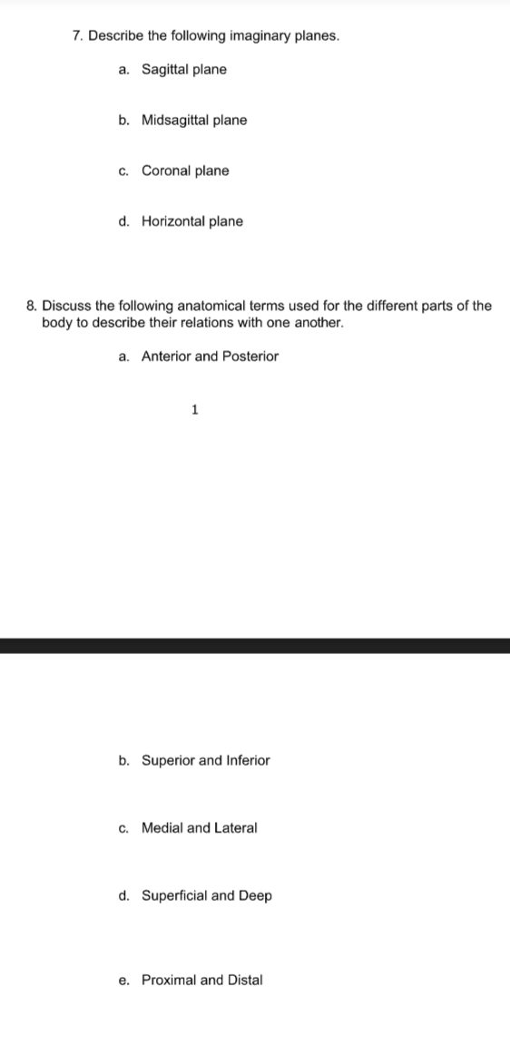 7. Describe the following imaginary planes.
a. Sagittal plane
b. Midsagittal plane
c. Coronal plane
d. Horizontal plane
8. Discuss the following anatomical terms used for the different parts of the
body to describe their relations with one another.
a. Anterior and Posterior
1
b. Superior and Inferior
c. Medial and Lateral
d. Superficial and Deep
e. Proximal and Distal