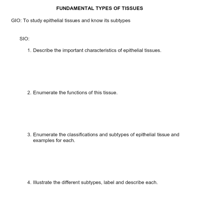 FUNDAMENTAL TYPES OF TISSUES
GIO: To study epithelial tissues and know its subtypes
SIO:
1. Describe the important characteristics of epithelial tissues.
2. Enumerate the functions of this tissue.
3. Enumerate the classifications and subtypes of epithelial tissue and
examples for each.
4. Illustrate the different subtypes, label and describe each.