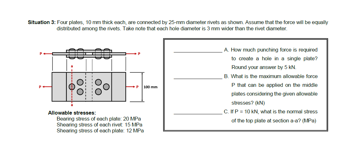 Situation 3: Four plates, 10 mm thick each, are connected by 25-mm diameter rivets as shown. Assume that the force will be equally
distributed among the rivets. Take note that each hole diameter is 3 mm wider than the rivet diameter.
A. How much punching force is required
to create a hole in a single plate?
Round your answer by 5 kN.
B. What is the maximum allowable force
P that can be applied on the middle
P
100 mm
plates considering the given allowable
stresses? (kN)
C. If P = 10 kN, what is the normal stress
Allowable stresses:
Bearing stress of each plate: 20 MPa
Shearing stress of each rivet: 15 MPa
Shearing stress of each plate: 12 MPa
of the top plate at section a-a? (MPa)
