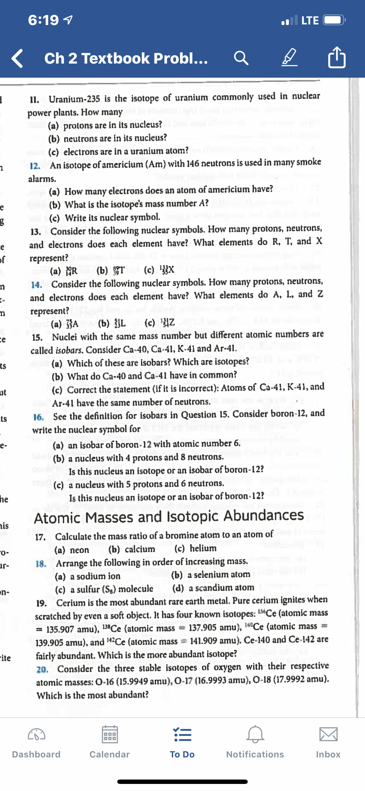 6:19 1
LTE
Ch 2 Textbook Probl...
I1. Uranjum-235 is the isotope of uranium commonly used in nuclear
power plants. How many
(a) protons are in its nucleus?
(b) neutrons are in its nucleus?
(c) electrons are in a uranium atom?
12. An isotope of americium (Am) with 146 neutrons is used in many smoke
alarms.
(a) How many electrons does an atom of americium have?
(b) What is the isotope's mass number A?
(c) Write its nuclear symbol.
13. Consider the following nuclear symbols. How many protons, neutrons,
and electrons does each element have? What elements do R, T, and X
represent?
(a) AR
14. Consider the following nuclear symbols. How many protons, neutrons,
of
(c) X
(b) T
and electrons does each element have? What elements do A, L, and Z
represent?
(a) JA
15. Nuclei with the same mass number but different atomic numbers are
called isobars. Consider Ca-40, Ca-41, K-41 and Ar-41.
(a) Which of these are isobars? Which are isotopes?
(c) Z
(b) {L
ce
ts
(b) What do Ca-40 and Ca-41 have in common?
(c) Correct the statement (if it is incorrect): Atoms of Ca-41, K-41, and
ut
Ar-41 have the same number of neutrons.
16. See the definition for isobars in Question 15. Consider boron-12, and
write the nuclear symbol for
(a) an isobar of boron-12 with atomic number 6.
(b) a nucleus with 4 protons and 8 neutrons.
Is this nucleus an isotope or an isobar of boron-12?
(c) a nucleus with 5 protons and 6 neutrons.
Is this nucleus an isotope or an isobar of boron-12?
ts
e-
he
Atomic Masses and Isotopic Abundances
is
17. Calculate the mass ratio of a bromine atom to an atom of
(b) calcium
(c) helium
(a) neon
-o-
18. Arrange the following in order of increasing mass.
(a) a sodium ion
(c) a sulfur (Sg) molecule
19. Cerium is the most abundant rare earth metal. Pure cerium ignites when
scratched by even a soft object. It has four known isotopes: "Ce (atomic mass
= 135.907 amu), 198Ce (atomic mass
139.905 amu), and 14Ce (atomic mass =
fairly abundant. Which is the more abundant isotope?
20. Consider the three stable isotopes of oxygen with their respective
ur-
(b) a selenium atom
(d) a scandium atom
n-
137.905 amu), Ce (atomic mass =
141.909 amu). Ce-140 and Ce-142 are
cite
atomic masses: O-16 (15.9949 amu), O-17 (16.9993 amu), O-18 (17.9992 amu).
Which is the most abundant?
Notifications
Inbox
Dashboard
Calendar
To Do
