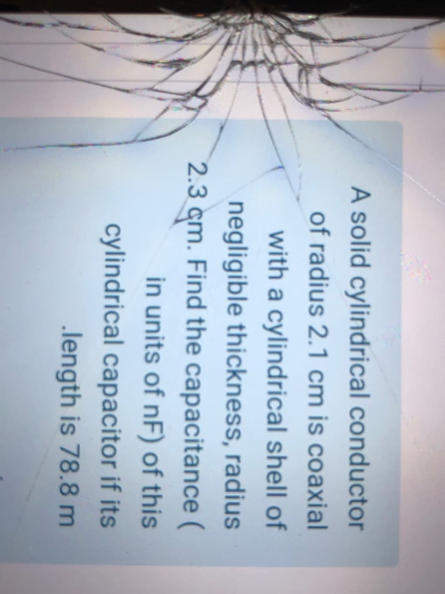 A solid cylindrical conductor
of radius 2.1 cm is coaxial
with a cylindrical shell of
negligible thickness, radius
2.3 cm. Find the capacitance (
in units of nF) of this
cylindrical capacitor if its
.length is 78.8 m
