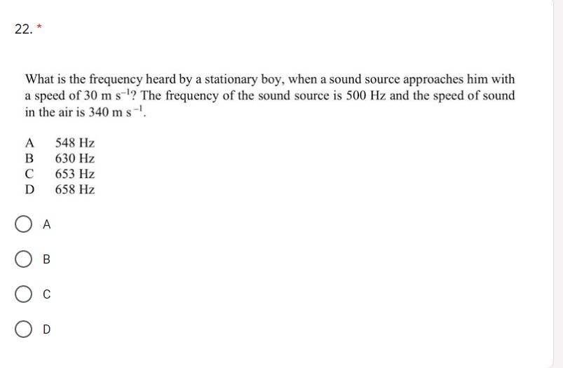 22. *
What is the frequency heard by a stationary boy, when a sound source approaches him with
a speed of 30 m s-!? The frequency of the sound source is 500 Hz and the speed of sound
in the air is 340 m s-1.
A
548 Hz
В
630 Hz
C
653 Hz
D
658 Hz
A
В
C
