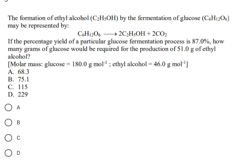 The formation of ethyl alcohol (C2HsOH) by the fermentation of glucose (C6H12O6)
may be represented by:
C6H12O6
→ 2C2H$OH + 2CO2
If the percentage yield of a particular glucose fermentation process is 87.0%, how
many grams of glucose would be required for the production of 51.0 g of ethyl
alcohol?
[Molar mass: glucose = 180.0 g moll ; ethyl alcohol = 46.0 g mol·']
А. 68.3
В. 75.1
С. 115
D. 229
O A
D
B.
