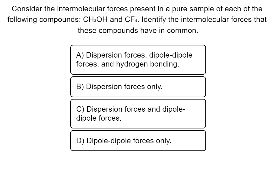 Consider the intermolecular forces present in a pure sample of each of the
following compounds: CH3OH and CF4. Identify the intermolecular forces that
these compounds have in common.
A) Dispersion forces, dipole-dipole
forces, and hydrogen bonding.
B) Dispersion forces only.
C) Dispersion forces and dipole-
dipole forces.
D) Dipole-dipole forces only.