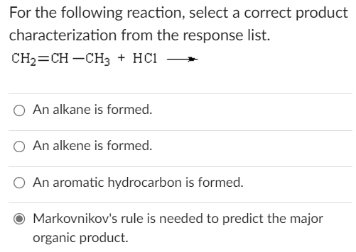 For the following reaction, select a correct product
characterization from the response list.
CH2=CH -CH3 + HC1
O An alkane is formed.
O An alkene is formed.
O An aromatic hydrocarbon is formed.
Markovnikov's rule is needed to predict the major
organic product.
