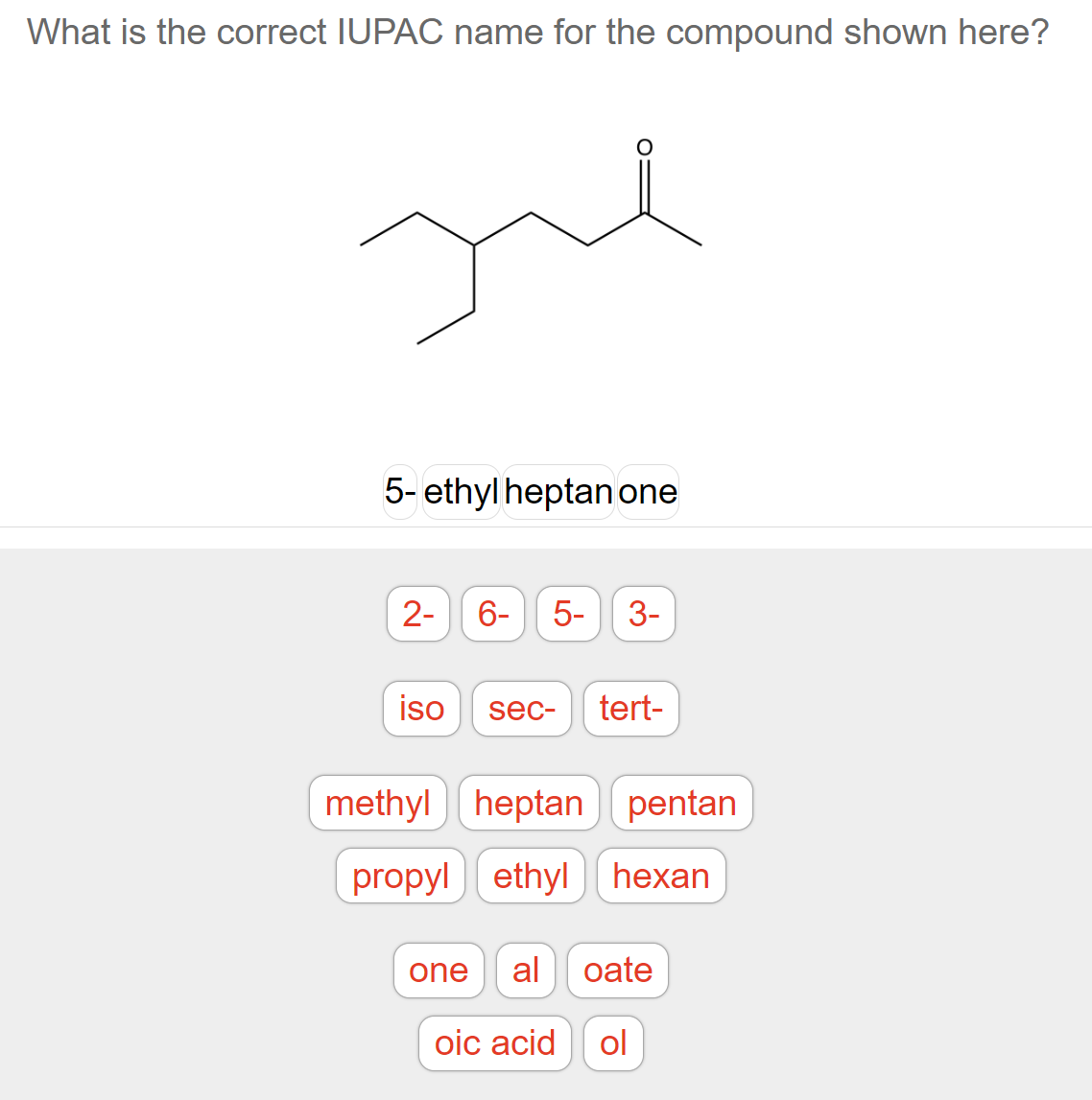 What is the correct IUPAC name for the compound shown here?
Jul
5-ethylheptan one
2-
6- 5- 3-
iso
sec- tert-
methylheptan pentan
propyl ethylhexan
one al oate
oic acid ol