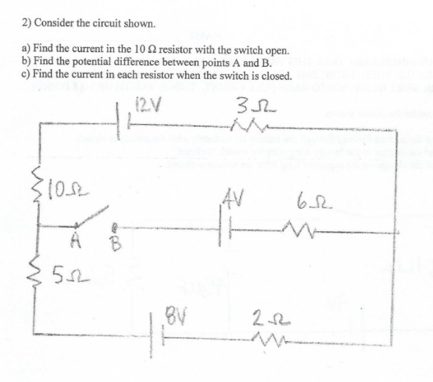 2) Consider the circuit shown.
a) Find the current in the 10 2 resistor with the switch open.
b) Find the potential difference between points A and B.
c) Find the current in each resistor when the switch is closed.
AV
B
,BV

