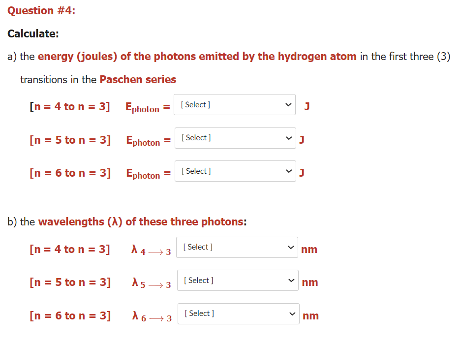 Question #4:
Calculate:
a) the energy (joules) of the photons emitted by the hydrogen atom in the first three (3)
transitions in the Paschen series
[n = 4 to n = 3] Ephoton
[ Select ]
J
[n = 5 to n = 3] Ephoton
= ( Select ]
J
[n = 6 to n = 3] Ephoton
[ Select ]
b) the wavelengths (A) of these three photons:
[n = 4 to n = 3]
A 4→ 3
[ Select ]
nm
[n = 5 to n = 3]
15→ 3
[ Select ]
nm
[n = 6 to n = 3]
A6→ 3
[ Select ]
nm
>
>
>
>
>
