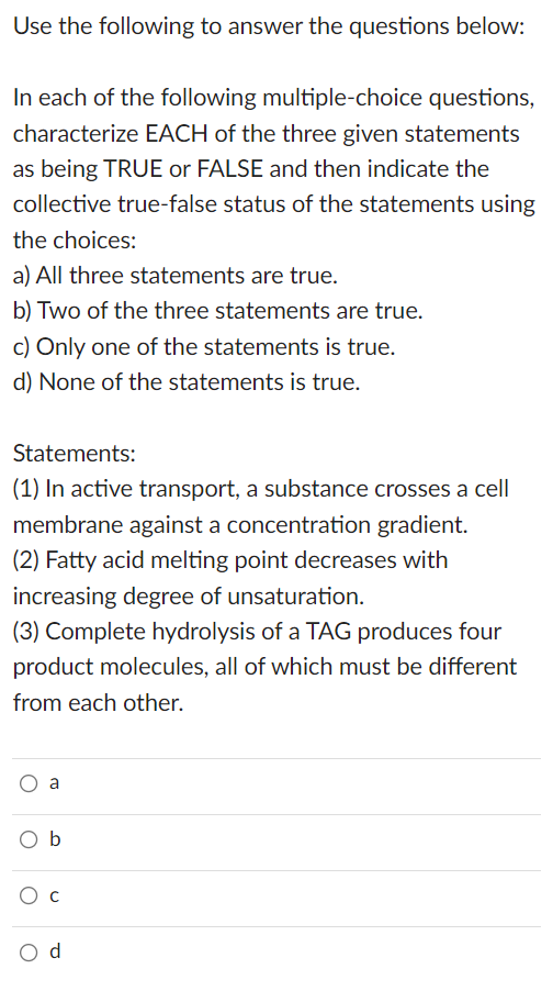 Use the following to answer the questions below:
In each of the following multiple-choice questions,
characterize EACH of the three given statements
as being TRUE or FALSE and then indicate the
collective true-false status of the statements using
the choices:
a) All three statements are true.
b) Two of the three statements are true.
c) Only one of the statements is true.
d) None of the statements is true.
Statements:
(1) In active transport, a substance crosses a cell
membrane against a concentration gradient.
(2) Fatty acid melting point decreases with
increasing degree of unsaturation.
(3) Complete hydrolysis of a TAG produces four
product molecules, all of which must be different
from each other.
O a
Ob
O C
O d