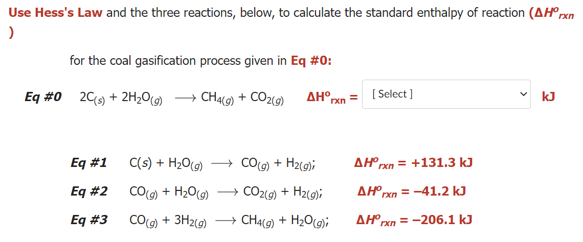 Use Hess's Law and the three reactions, below, to calculate the standard enthalpy of reaction (AH°rxn
for the coal gasification process given in Eq #0:
Eq #0 20(s) + 2H2O(g)
→ CH49) + CO2(9)
[ Select ]
ΔΗ ,
%D
rxn
kJ
Eq #1
C(s) + H2O(9)
→ CO(g) + H2(g);
ΔΗ,
rxn = +131.3 kJ
Eq #2
CO(9) + H20(9)
→ CO2(9) + H2(g);
ΔΗΟ
rxn = -41.2 kJ
Eq #3
CO(g) + 3H2(9)
CH4(9) + H2O(9);
>
ΔΗΟ
rxn = -206.1 kJ
