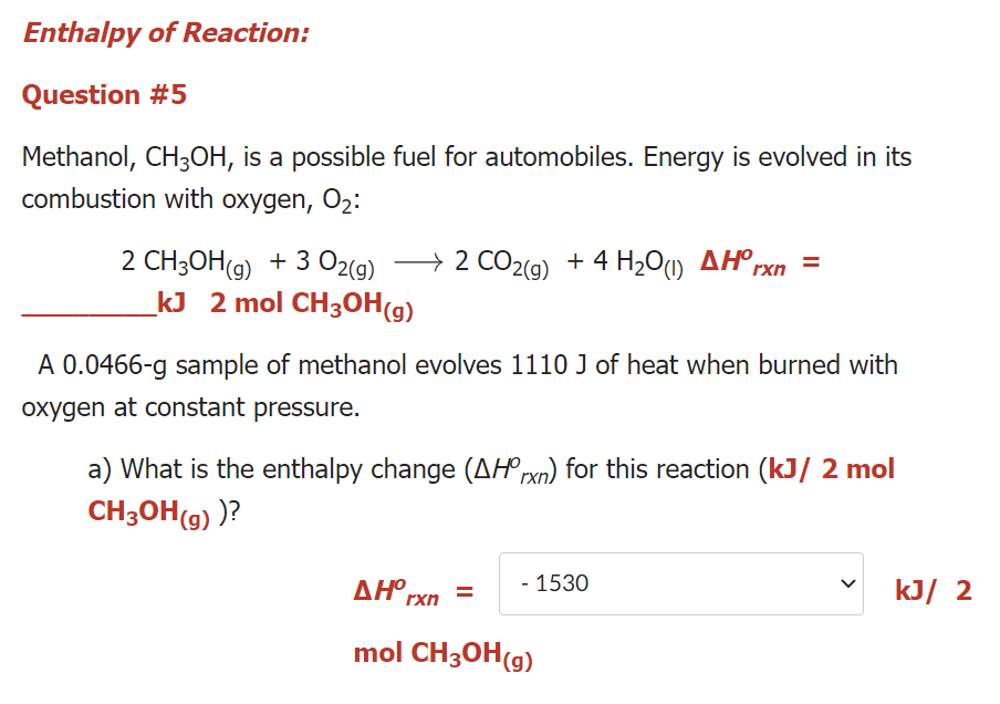 Enthalpy of Reaction:
Question #5
Methanol, CH3OH, is a possible fuel for automobiles. Energy is evolved in its
combustion with oxygen, O2
→ 2 CO2(g)
2 CH3OH(9) + 3 O2(9)
kJ 2 mol CH3OH(g)
+ 4 H2O) AH°,
rxn
A 0.0466-g sample of methanol evolves 1110 J of heat when burned with
oxygen at constant pressure.
a) What is the enthalpy change (AH rxn) for this reaction (kJ/ 2 mol
CH3OH(g) )?
AH°rxn =
- 1530
kJ/ 2
mol CH3OH(g)
>
