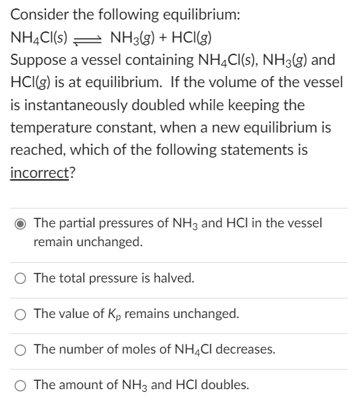 Consider the following equilibrium:
NH3(g) + HCl(g)
NH4CI(s)
Suppose a vessel containing NH4Cl(s), NH3(g) and
HCl(g) is at equilibrium. If the volume of the vessel
is instantaneously doubled while keeping the
temperature constant, when a new equilibrium is
reached, which of the following statements is
incorrect?
The partial pressures of NH3 and HCI in the vessel
remain unchanged.
The total pressure is halved.
O The value of Kp remains unchanged.
O The number of moles of NH4Cl decreases.
O The amount of NH3 and HCI doubles.