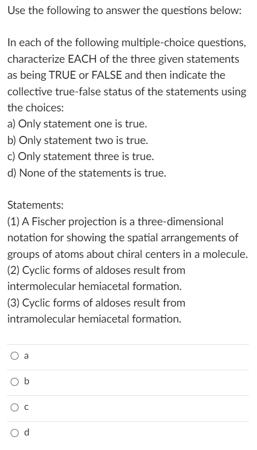 Use the following to answer the questions below:
In each of the following multiple-choice questions,
characterize EACH of the three given statements
as being TRUE or FALSE and then indicate the
collective true-false status of the statements using
the choices:
a) Only statement one is true.
b) Only statement two is true.
c) Only statement three is true.
d) None of the statements is true.
Statements:
(1) A Fischer projection is a three-dimensional
notation for showing the spatial arrangements of
groups of atoms about chiral centers in a molecule.
(2) Cyclic forms of aldoses result from
intermolecular hemiacetal formation.
(3) Cyclic forms of aldoses result from
intramolecular hemiacetal formation.
Ob
d