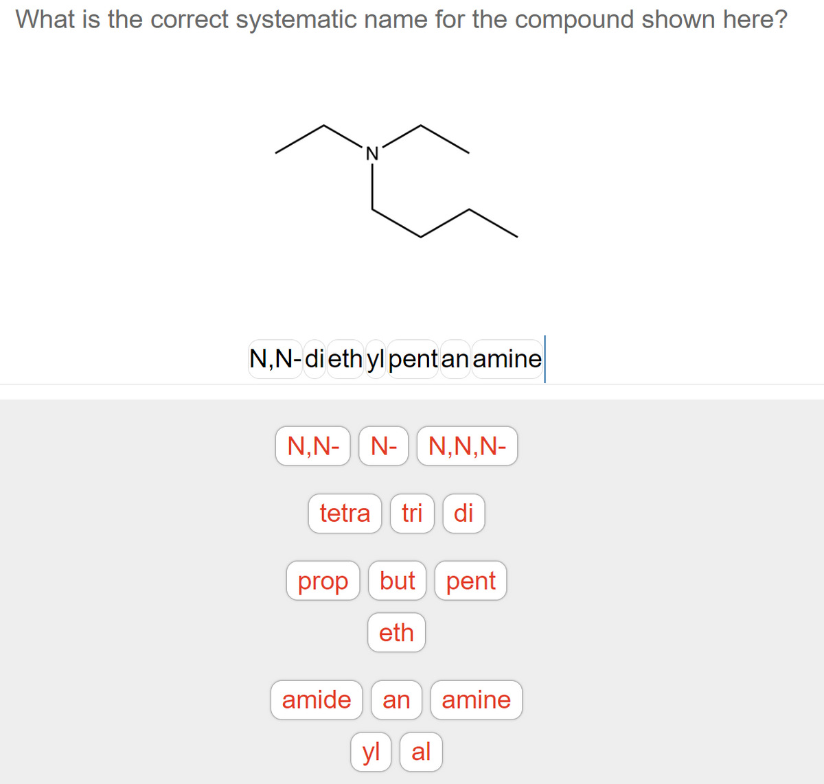 What is the correct systematic name for the compound shown here?
N
a
N,N-diethyl pent an amine
N,N- N- N,N,N-
tetra tri di
prop but pent
eth
amide an amine
yl al