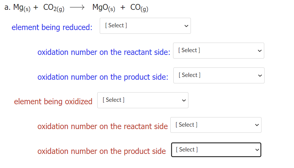 а. Mgs) + CO2(9)
→ MgO(s) + CO(g)
CO(9)
element being reduced:
[ Select ]
oxidation number on the reactant side: [ Select ]
oxidation number on the product side:
[ Select ]
element being oxidized [ Select ]
oxidation number on the reactant side [ Select ]
oxidation number on the product side
[ Select ]
>
>
>
>
>
