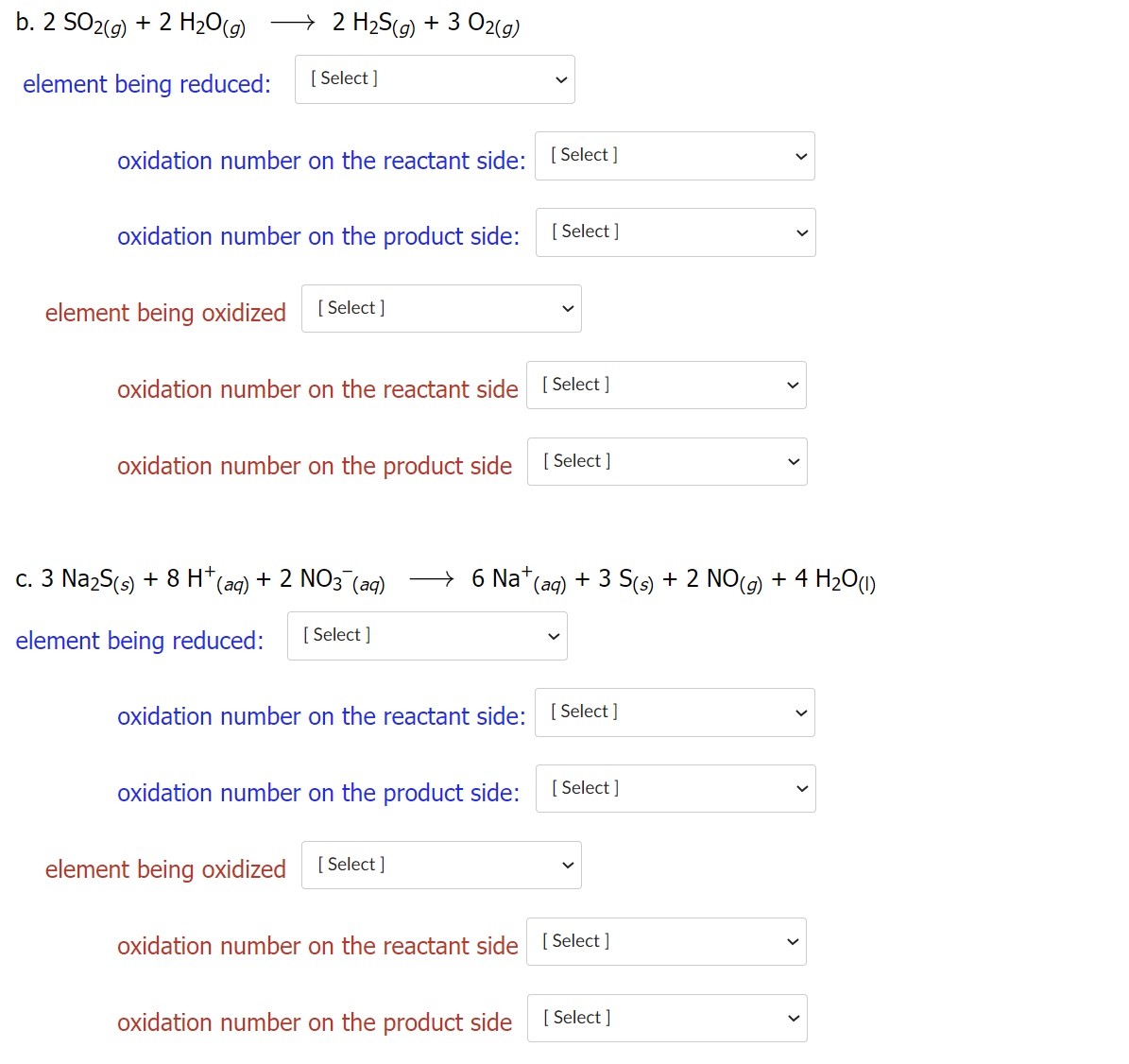 b. 2 SO2(9) + 2 H2O(g)
→ 2 H2S(g) + 3 02(g)
element being reduced:
[ Select ]
oxidation number on the reactant side:
[ Select ]
oxidation number on the product side:
[ Select ]
element being oxidized
[ Select ]
oxidation number on the reactant side [ Select ]
oxidation number on the product side
[ Select ]
c. 3 Na2S(s) + 8 H*
(aq)
+ 2 NO3 (aq)
→ 6 Na*(ag) + 3 S(s) + 2 NO(9) + 4 H2O1)
element being reduced:
[ Select ]
oxidation number on the reactant side:
[ Select ]
oxidation number on the product side:
[ Select ]
element being oxidized
[ Select ]
oxidation number on the reactant side [ Select ]
oxidation number on the product side
[ Select ]
