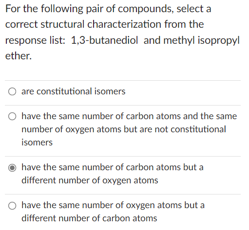For the following pair of compounds, select a
correct structural characterization from the
response list: 1,3-butanediol and methyl isopropyl
ether.
O are constitutional isomers
O have the same number of carbon atoms and the same
number of oxygen atoms but are not constitutional
isomers
have the same number of carbon atoms but a
different number of oxygen atoms
O have the same number of oxygen atoms but a
different number of carbon atoms
