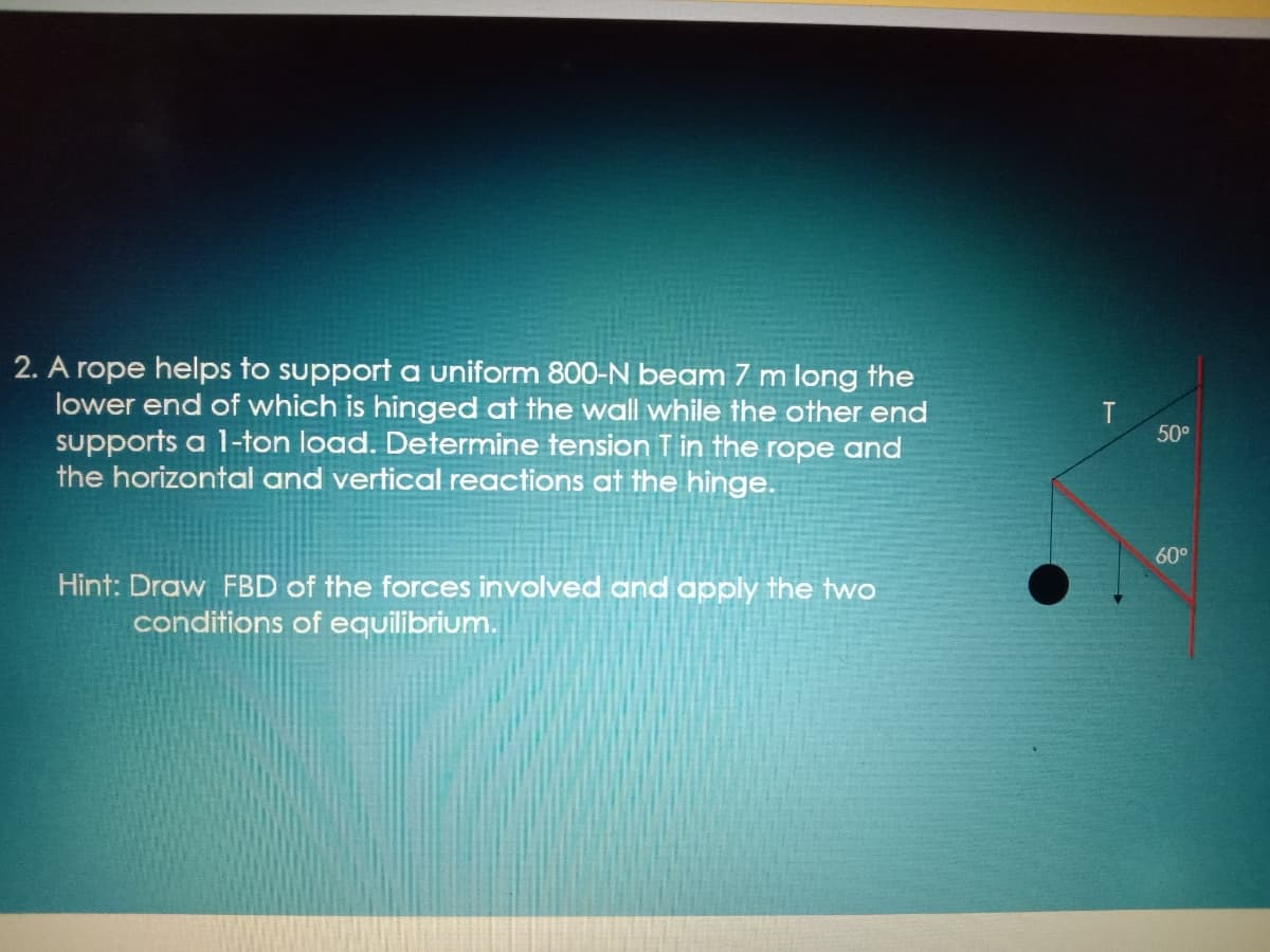 2. A rope helps to support a uniform 800-N beam 7 m long the
lower end of which is hinged at the wall while the other end
supports a 1-ton load. Determine tension T in the rope and
the horizontal and vertical reactions at the hinge.
50°
60°
Hint: Draw FBD of the forces involved and apply the two
conditions of equilibrium.
