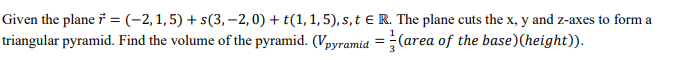 Given the plane i = (-2, 1,5) + s(3, -2,0) + t(1, 1, 5), s,t € R. The plane cuts the x, y and z-axes to form a
triangular pyramid. Find the volume of the pyramid. (Vpyramia =(area of the base)(height)).
