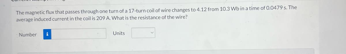 The magnetic flux that passes through one turn of a 17-turn coil of wire changes to 4.12 from 10.3 Wb in a time of 0.0479 s. The
average induced current in the coil is 209 A. What is the resistance of the wire?
Number i
Units