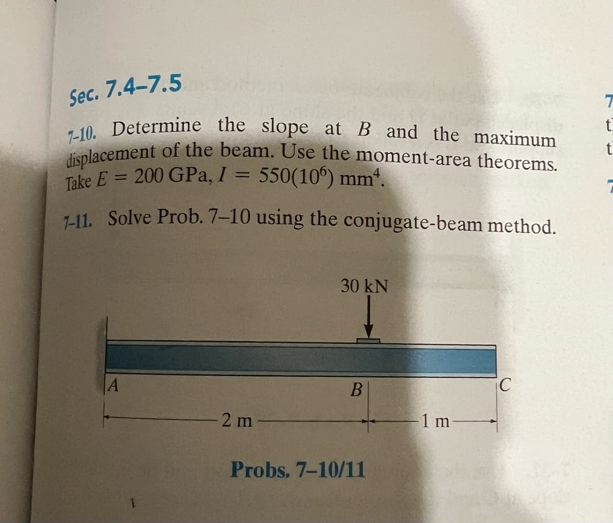 Sec. 7.4-7.5
7-10. Determine the slope at B and the maximum
displacement of the beam. Use the moment-area theorems.
Take E = 200 GPa, I = 550(106) mm¹.
7-11. Solve Prob. 7-10 using the conjugate-beam method.
A
2 m
30 kN
B
Probs. 7-10/11
1 m-
C