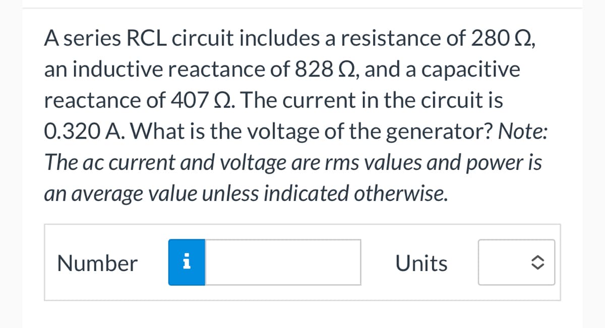 A series RCL circuit includes a resistance of 280 0,
an inductive reactance of 828 02, and a capacitive
reactance of 407 Q. The current in the circuit is
0.320 A. What is the voltage of the generator? Note:
The ac current and voltage are rms values and power is
an average value unless indicated otherwise.
Number
i
Units