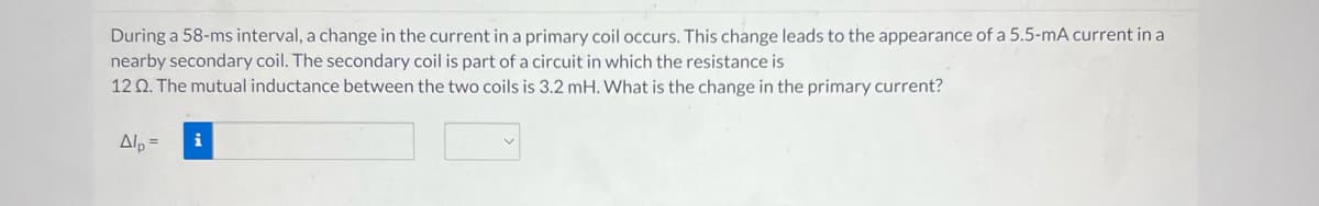 During a 58-ms interval, a change in the current in a primary coil occurs. This change leads to the appearance of a 5.5-mA current in a
nearby secondary coil. The secondary coil is part of a circuit in which the resistance is
12 02. The mutual inductance between the two coils is 3.2 mH. What is the change in the primary current?
Alp=