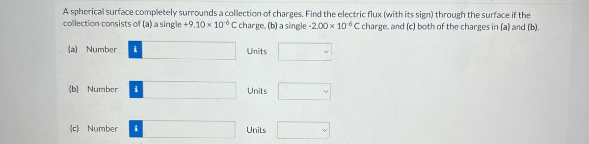 A spherical surface completely surrounds a collection of charges. Find the electric flux (with its sign) through the surface if the
collection consists of (a) a single +9.10 x 106 C charge, (b) a single -2.00 x 106 C charge, and (c) both of the charges in (a) and (b).
(a) Number i
(b) Number i
(c) Number
Units
Units
Units