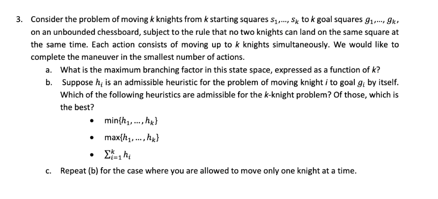 3. Consider the problem of moving k knights from k starting squares S₁,..., Sk to k goal squares 9₁,..., gk,
on an unbounded chessboard, subject to the rule that no two knights can land on the same square at
the same time. Each action consists of moving up to k knights simultaneously. We would like to
complete the maneuver in the smallest number of actions.
a. What is the maximum branching factor in this state space, expressed as a function of k?
b. Suppose h, is an admissible heuristic for the problem of moving knight i to goal gi by itself.
Which of the following heuristics are admissible for the k-knight problem? Of those, which is
the best?
min{h₁,..., hk}
max{h₁,..., hk}
Σ=1ht
c. Repeat (b) for the case where you are allowed to move only one knight at a time.