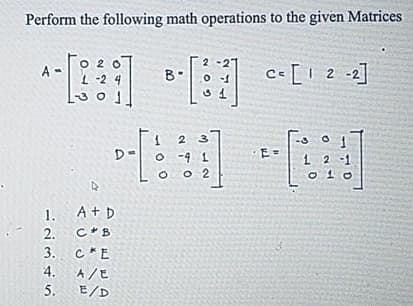 Perform the following math operations to the given Matrices
A-
O
L-2
B
2-27
0-1
c=[12-2]
31
E=
12
A
D-[ 10
1. A + D
2.
C B
3. C*E
4. A/E
5.
E/D
2 3
0-9 1
O 02
010