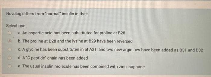 Novolog differs from "normal" insulin in that:
Select one:
a. An aspartic acid has been substituted for proline at B28
b. The proline at B28 and the lysine at B29 have been reversed
c. A glycine has been substituten in at A21, and two new arginines have been added as B31 and B32
d. A "C-peptide" chain has been added
e. The usual insulin molecule has been combined with zinc isophane
