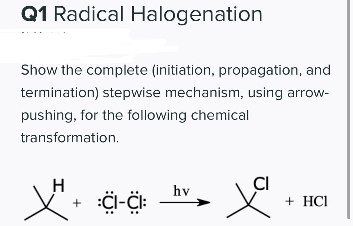Q1 Radical Halogenation
Show the complete (initiation, propagation, and
termination) stepwise mechanism, using arrow-
pushing, for the following chemical
transformation.
H.
hv
+ HCl
