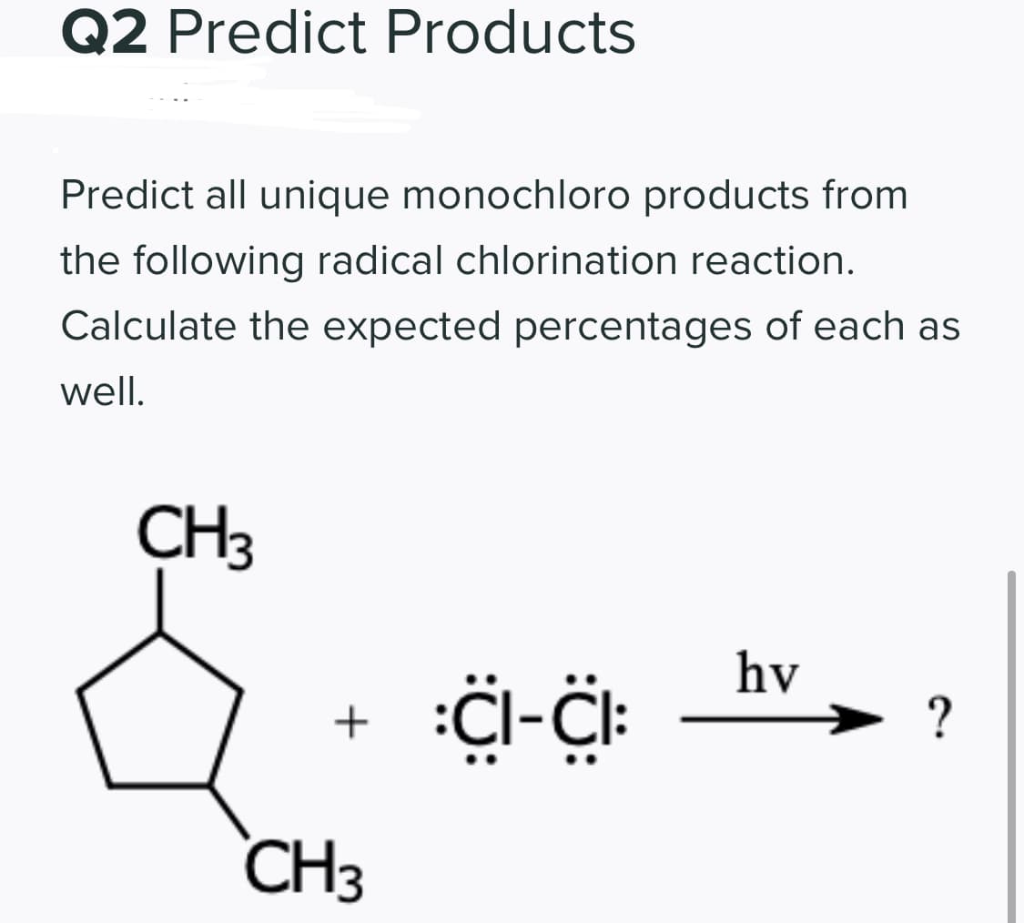 Q2 Predict Products
Predict all unique monochloro products from
the following radical chlorination reaction.
Calculate the expected percentages of each as
well.
CH3
hv
+
?
CH3
