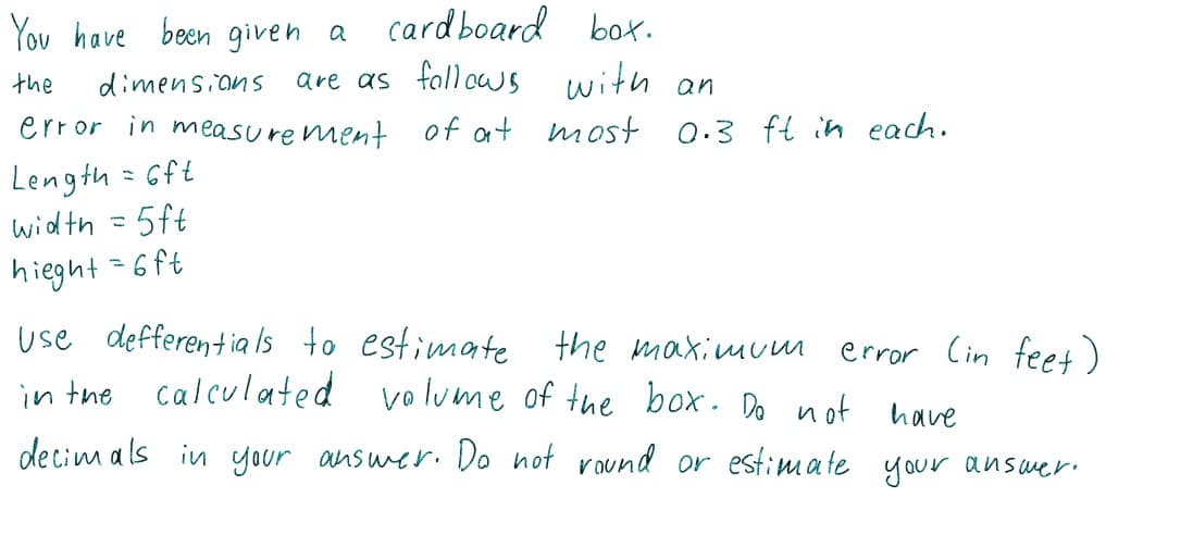 You have been given a
cardboard box.
the
dimensians
are as fallcws with an
error in measure ment of at
most 0.3 ft in each.
Length = Gft
width = 5ft
hieght=6ft
use defferentia ls to estimate
in tne calculated volume of the box. Do not have
the maximuum
error Cin fee+)
decim als in your answer. Do not round or estimate your answer.
