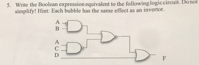 5. Write the Boolean expression equivalent to the following logic circuit. Do not
simplify! Hint: Each bubble has the same effect as an invertor.
A
B
A
C
D
D
F