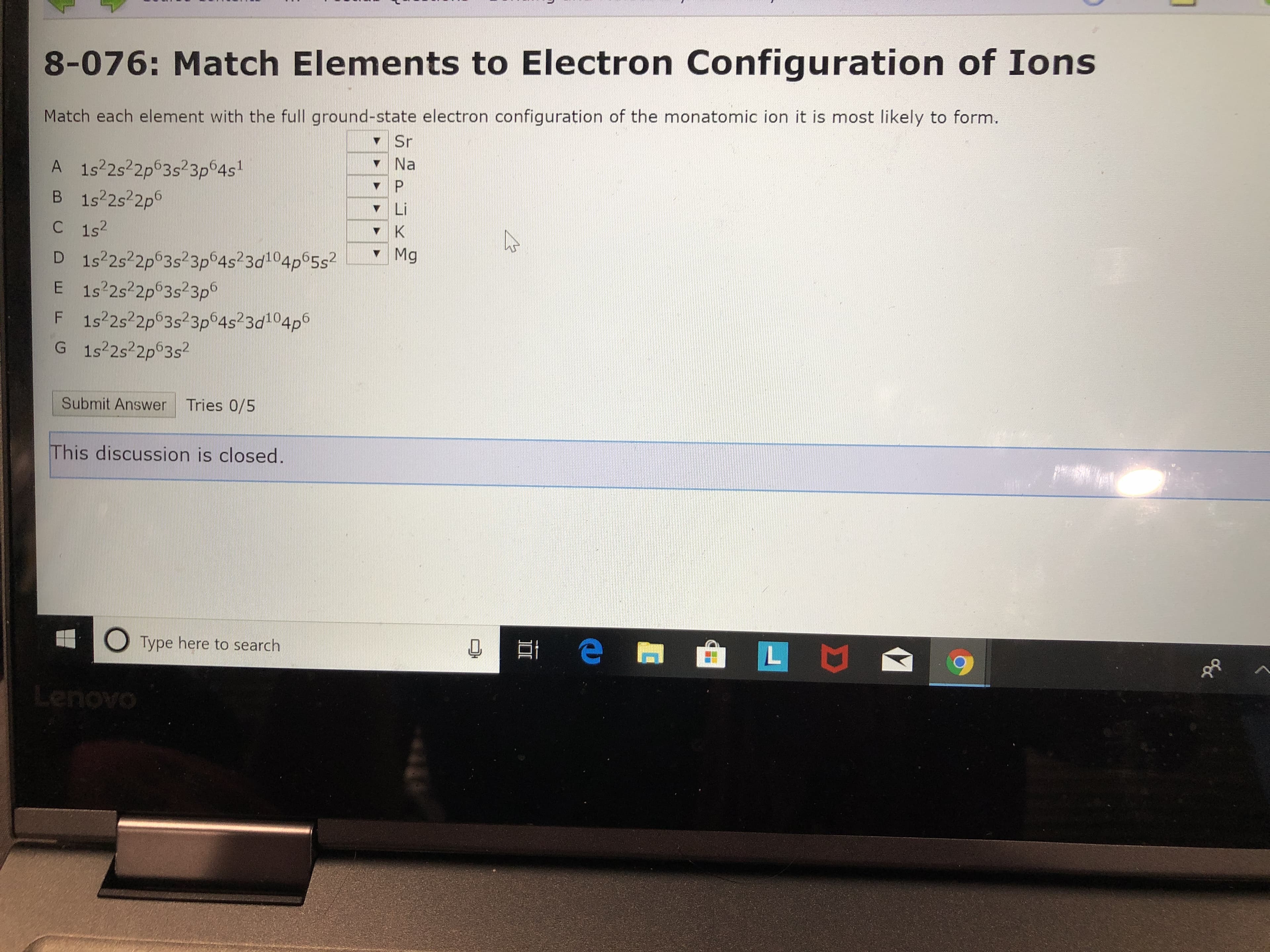 8-076: Match Elements to Electron Configuration of Ions
Match each element with the full ground-state electron configuration of the monatomic ion it is most likely to form.
Sr
Na
A 1s22s22p63s23p64s
B 1s22s22p6
P
Li
C 1s2
K
Mg
D 1s22s22p63s23p64s23d104p65s2
E 1s22s22p 3s23p
F 1s22s22p63s23p64s23d104p
G 1s22s22p63s2
Tries 0/5
Submit Answer
This discussion is closed.
L I
Type here to search
OAOUne
