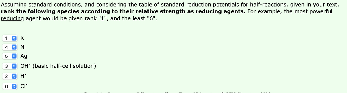 Assuming standard conditions, and considering the table of standard reduction potentials for half-reactions, given in your text,
rank the following species according to their relative strength as reducing agents. For example, the most powerful
reducing agent would be given rank "1", and the least "6".
1
4
O Ni
5
O Ag
OH" (basic half-cell solution)
H-
6.
