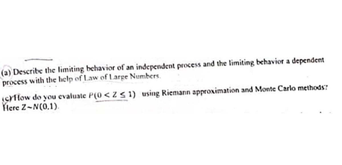 (a) Describe the limiting behavior of an independent process and the limiting behavior a dependent
process with the help of Law of Large Numbers.
(c)How do you evaluate P(0 < Z ≤ 1) using Riemann approximation and Monte Carlo methods?
Here Z-N(0.1).