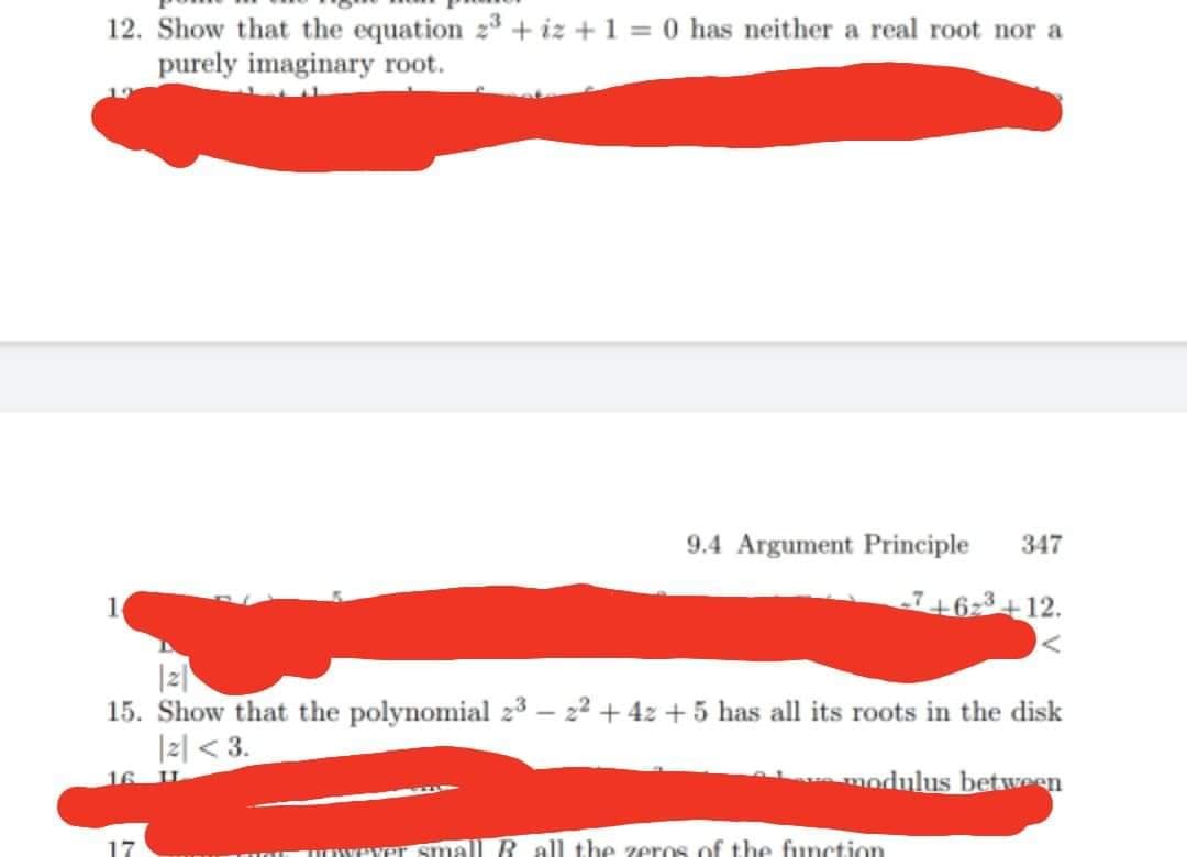 12. Show that the equation 23 + iz +1 = 0 has neither a real root nor a
purely imaginary root.
9.4 Argument Principle
347
1
-6-3 +12.
|z|
15. Show that the polynomial 23 – 22 + 4z + 5 has all its roots in the disk
I리 < 3.
16 U.
modulus between
unyeYer Small R all the zeros of the function
