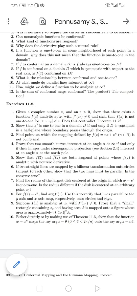 Ponnusamy S., S...
vvas 10 necessai y w Tequine uie cui ves nl Theorem 11.1 to De SIIOOLII:
3. Can nonanalytic functions be conformal?
4. What kind of functions are isogonal?
5. Why does the derivative play such a central role?
6. If a function is one-to-one in some neighborhood of each point in a
domain, why does this not mean that the function is one-to-one in the
domain?
7. If f is conformal on a domain D, is f always one-to-one on D?
8. If f is conformal on a domain D which is symmetric with respect to the
real axis, is f(z) conformal on D?
9. What is the relationship between conformal and one-to-one?
10. At what angle do parallel lines intersect at oo?
11. How might we define a function to be analytic at o?
12. Is the sum of conformal maps conformal? The product? The composi-
tion?
Exercises 11.8.
1. Given a complex number zo and an e > 0, show that there exists a
function f(2) analytic at zo with f'(20) + 0 and such that f(2) is not
one-to-one for |z – z0| < e. Does this contradict Theorem 11.2?
2. Show that z? is one-to-one in a domain D if and only if D is contained
in a half-plane whose boundary passes through the origin.
3. Find points at which the mapping defined by f(z) = nz + z" (n E N) is
not conformal.
4. Prove that two smooth curves intersect at an angle a at oo if and only
if their images under stereographic projection (see Section 2.4) intersect
at an angle a at the north pole.
5. Show that f(z) and f(2) are both isogonal at points where f(2) is
analytic with nonzero derivative.
6. If two straight lines are mapped by a bilinear transformation onto circles
tangent to each other, show that the two lines must be parallel. Is the
converse true?
7. Find the radius of the largest disk centered at the origin in which w = e
is one-to-one. Is the radius different if the disk is centered at an arbitrary
point 20?
8. For f(z) = e-, find arg f'(2). Use this to verify that lines parallel to the
y axis and a axis map, respectively, onto circles and rays.
9. Suppose f(2) is analytic at zo with f'(zo) # 0. Prove that a "small"
rectangle containing zo and having area A is mapped onto a figure whose
area is approximately |f'(zo)|²A.
10. Either directly or by making use of Theorem 11.5, show that the function
w = z" maps the ray arg z = 0 (0 <0 < 27/n) onto the ray arg z = no.
390
Il Conformal Mapping and the Riemann Mapping Theorem
