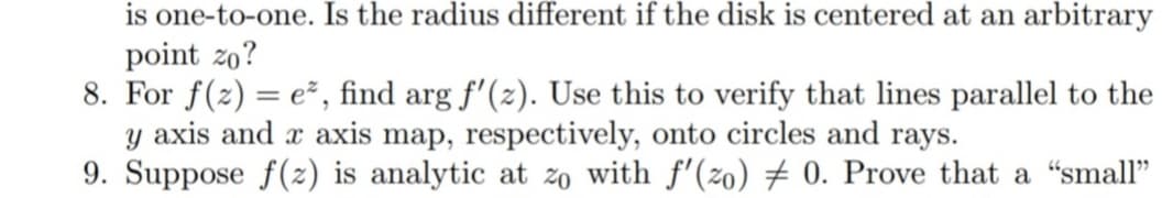 is one-to-one. Is the radius different if the disk is centered at an arbitrary
point zo?
8. For f(z) = e², find arg f'(z). Use this to verify that lines parallel to the
y axis and x axis map, respectively, onto circles and rays.
9. Suppose f(2) is analytic at zo with f'(2o) # 0. Prove that a “small"
