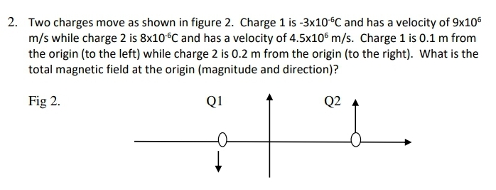 2. Two charges move as shown in figure 2. Charge 1 is -3×10°C and has a velocity of 9x106
m/s while charge 2 is 8×10°C and has a velocity of 4.5x10® m/s. Charge 1 is 0.1 m from
the origin (to the left) while charge 2 is 0.2 m from the origin (to the right). What is the
total magnetic field at the origin (magnitude and direction)?
Fig 2.
Q1
Q2
