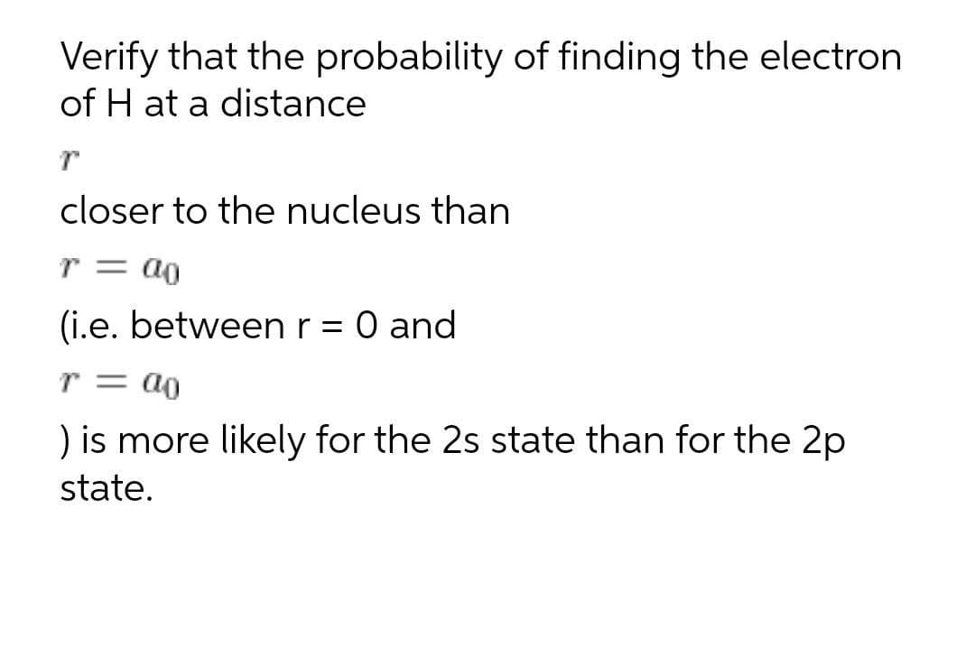 Verify that the probability of finding the electron
of H at a distance
closer to the nucleus than
r = a0
(i.e. betweenr = 0 and
r = a0
) is more likely for the 2s state than for the 2p
state.
