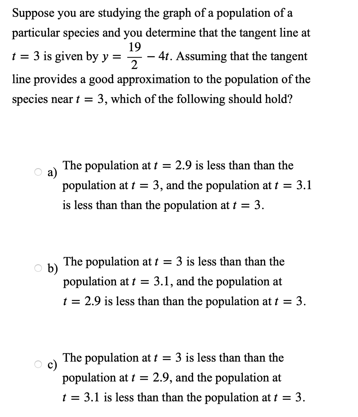 Suppose you are studying the graph of a population of a
particular species and you determine that the tangent line at
19
- 4t. Assuming that the tangent
2
= 3 is given by y =
-
line provides a good approximation to the population of the
species near t = 3, which of the following should hold?
The population at t = 2.9 is less than than the
а)
population at t =
3, and the population at t = 3.1
is less than than the population at t = 3.
The population at t = 3 is less than than the
b)
population at t = 3.1, and the population at
t = 2.9 is less than than the population at t = 3.
The population at t = 3 is less than than the
c)
population at t =
2.9, and the population at
t = 3.1 is less than than the population at t = 3.
