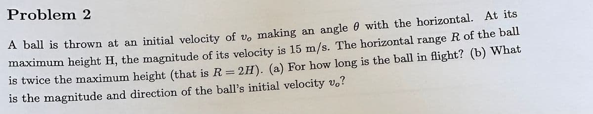 Problem 2
A ball is thrown at an initial velocity of vo making an angle with the horizontal. At its
maximum height H, the magnitude of its velocity is 15 m/s. The horizontal range R of the ball
is twice the maximum height (that is R = 2H). (a) For how long is the ball in flight? (b) What
is the magnitude and direction of the ball's initial velocity vo?