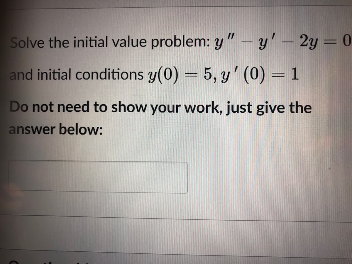Solve the initial value problem: y " – y' – 2y = 0
and initial conditions y(0) = 5, y' (0) = 1
Do not need to show your work, just give the
answer below:
