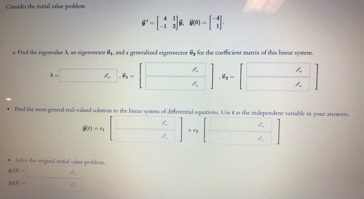 Consider the initial value problem
, j(0) =
a. Find the eigenvalue A, an eigenvector v1, and a generalized eigenvector öz for the coefficient matrix of this linear system.
02 =
• Find the most general real-valued solution to the linear system of differential equations. Use t as the independent variable in your answers.
T-T
y(t) = c1
+ c2
Solve the original initial value problem.
Y1(t) =
y2(t) =
