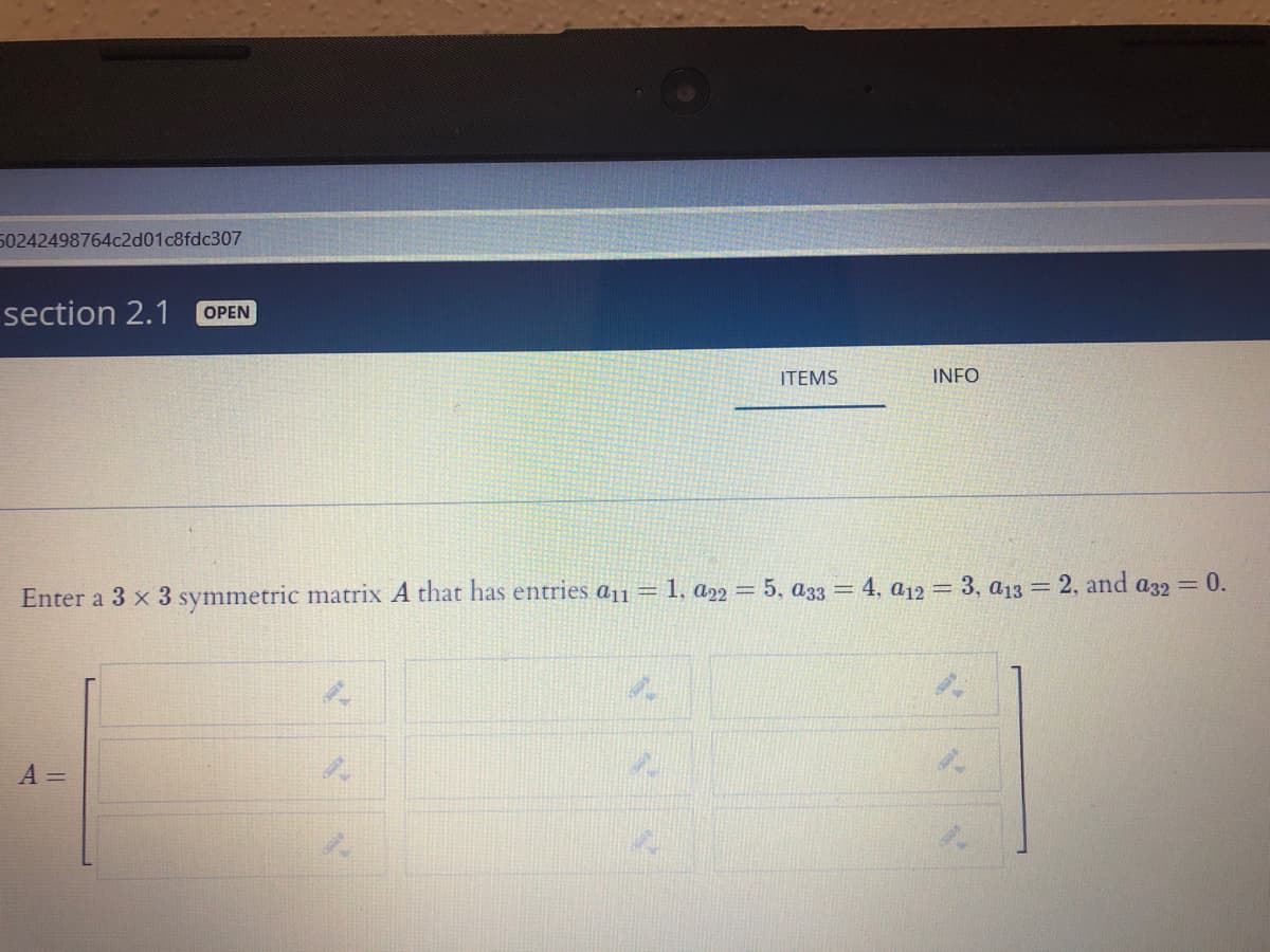 50242498764c2d01c8fdc307
section 2.1
OPEN
ITEMS
INFO
Enter a 3 x 3 symmetric matrix A that has entries a11 = 1, a22 = 5, a33 = 4, a12 = 3, a13 = 2, and a32 = 0.
A =
